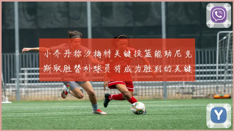 小乔丹称沙梅特关键投篮能助尼克斯取胜替补球员将成为胜利的关键因素