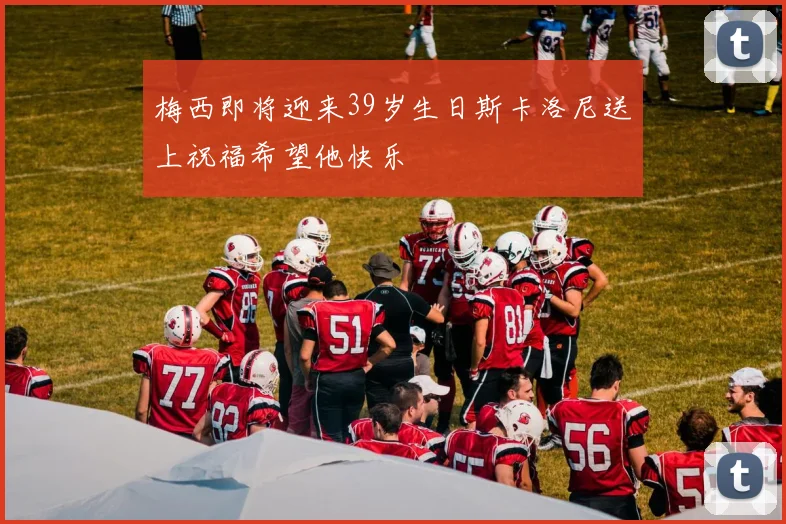梅西即将迎来39岁生日斯卡洛尼送上祝福希望他快乐