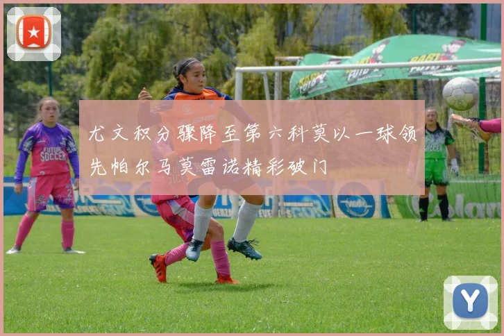尤文积分骤降至第六科莫以一球领先帕尔马莫雷诺精彩破门