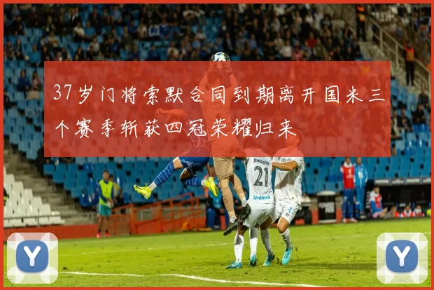 37岁门将索默合同到期离开国米三个赛季斩获四冠荣耀归来