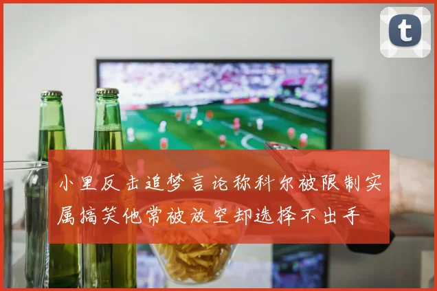 小里反击追梦言论称科尔被限制实属搞笑他常被放空却选择不出手