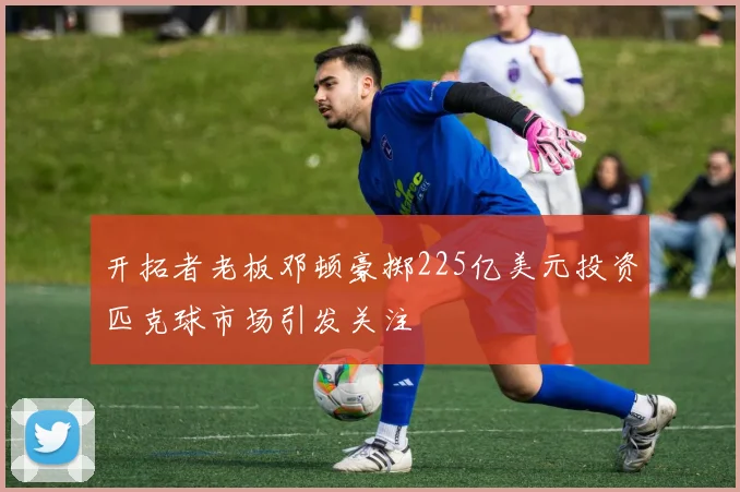 开拓者老板邓顿豪掷225亿美元投资匹克球市场引发关注