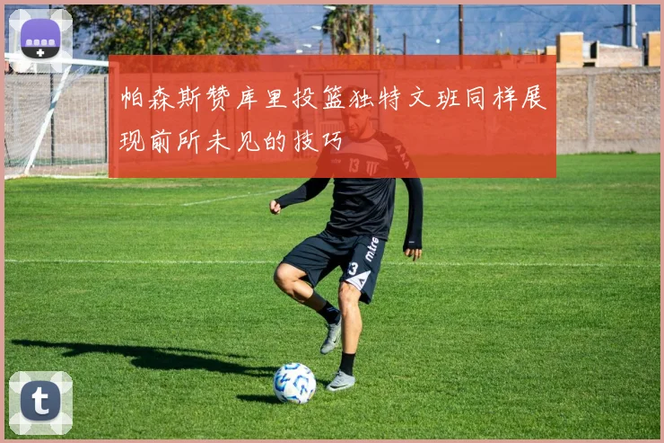 帕森斯赞库里投篮独特文班同样展现前所未见的技巧