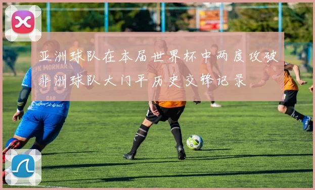 亚洲球队在本届世界杯中两度攻破非洲球队大门平历史交锋记录
