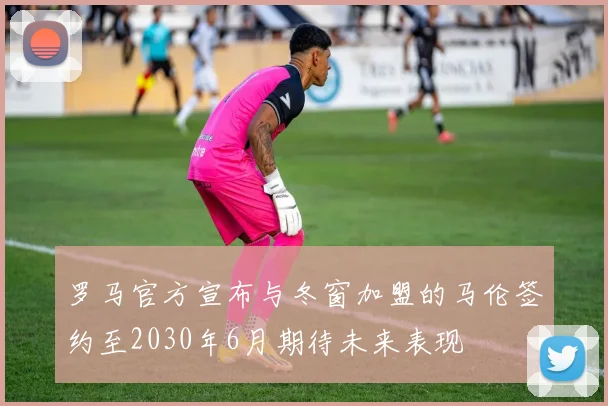 罗马官方宣布与冬窗加盟的马伦签约至2030年6月期待未来表现