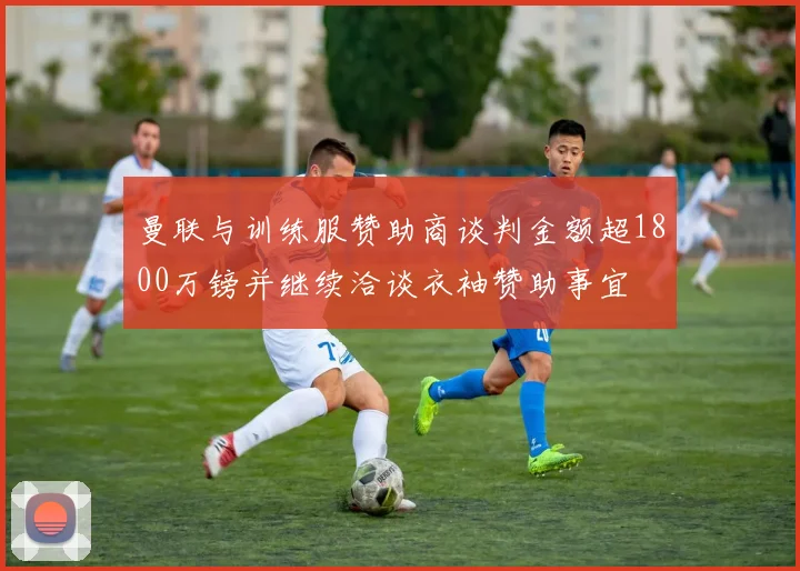 曼联与训练服赞助商谈判金额超1800万镑并继续洽谈衣袖赞助事宜