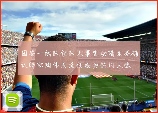 国安一线队领队人事变动隋东亮确认辞职陶伟或接任成为热门人选