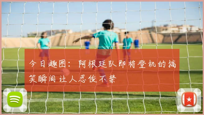 今日趣图：阿根廷队即将登机的搞笑瞬间让人忍俊不禁