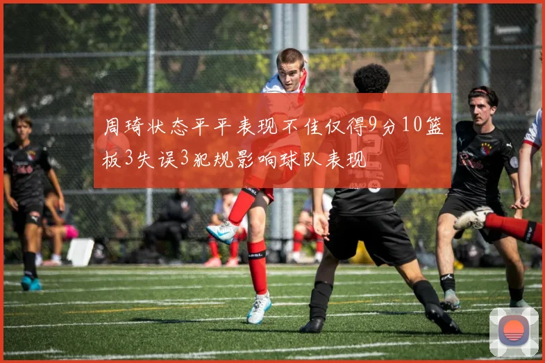 周琦状态平平表现不佳仅得9分10篮板3失误3犯规影响球队表现