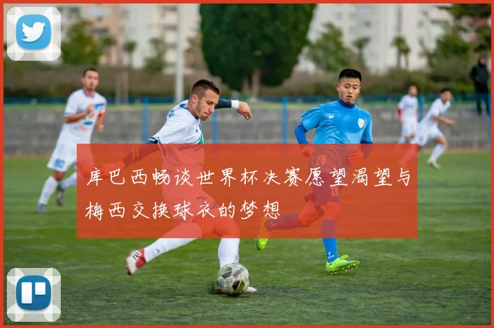 库巴西畅谈世界杯决赛愿望渴望与梅西交换球衣的梦想
